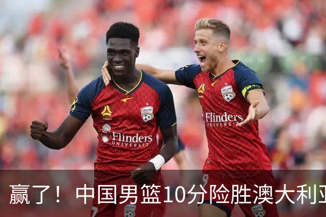 赢了！中国男篮10分险胜澳大利亚，王俊杰23分成关键先生，郭士强放心了